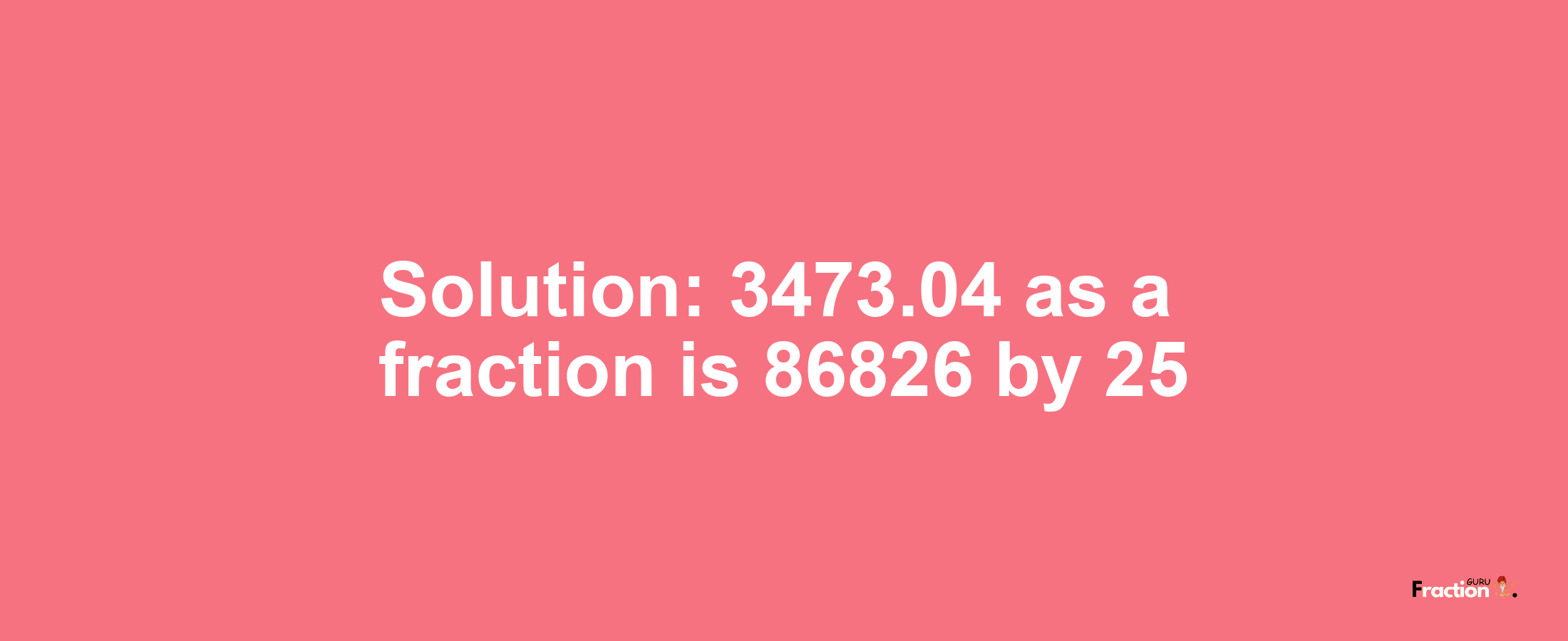 Solution:3473.04 as a fraction is 86826/25